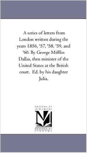 A Series of Letters from London Written During the Years 1856, '57, '58, '59, and '60. by George Mifflin Dallas, Then Minister of the United States