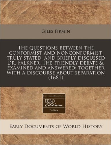 The Questions Between the Conformist and Nonconformist, Truly Stated, and Briefly Discussed Dr. Falkner, the Friendly Debate &, Examined and Answered: Together with a Discourse about Separation (1681)