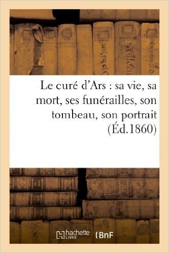 Le Cure D'Ars: Sa Vie, Sa Mort, Ses Funerailles, Son Tombeau, Son Portrait: Suivi: D'Une Description de Sa Chambre a Coucher