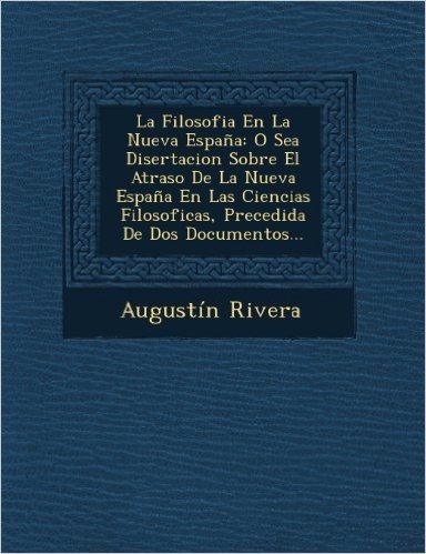 La Filosofia En La Nueva Espana: O Sea Disertacion Sobre El Atraso de La Nueva Espana En Las Ciencias Filosoficas, Precedida de DOS Documentos...