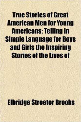True Stories of Great American Men for Young Americans; Telling in Simple Language for Boys and Girls the Inspiring Stories of the Lives of