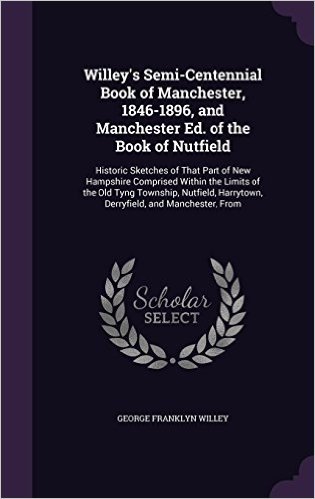Willey's Semi-Centennial Book of Manchester, 1846-1896, and Manchester Ed. of the Book of Nutfield: Historic Sketches of That Part of New Hampshire ... Harrytown, Derryfield, and Manchester, from