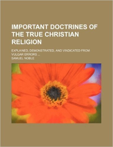 Important Doctrines of the True Christian Religion; Explained, Demonstrated, and Vindicated from Vulgar Errors