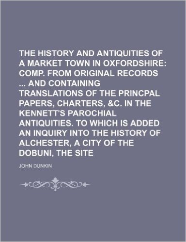 The History and Antiquities of Bicester, a Market Town in Oxfordshire; Comp. from Original Records and Containing Translations of the Princpal Papers,