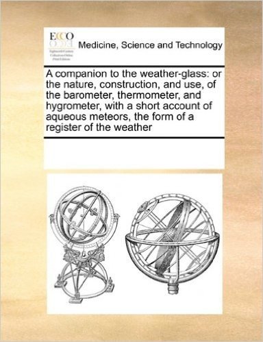 A Companion to the Weather-Glass: Or the Nature, Construction, and Use, of the Barometer, Thermometer, and Hygrometer, with a Short Account of Aqueous Meteors, the Form of a Register of the Weather