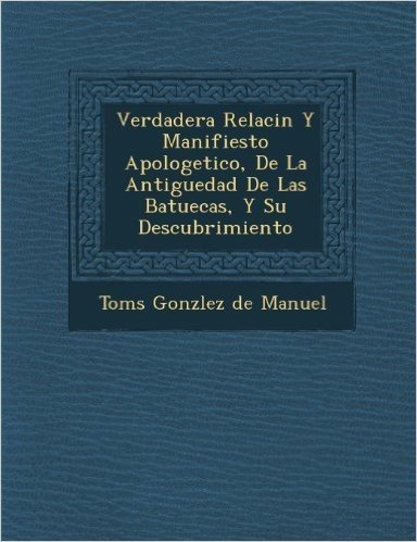 Verdadera Relaci N y Manifiesto Apologetico, de La Antiguedad de Las Batuecas, y Su Descubrimiento