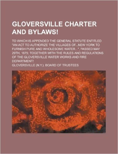 Gloversville Charter and Bylaws!; To Which Is Appended the General Statute Entitled "An ACT to Authorize the Villages Of...New York to Furnish Pure an