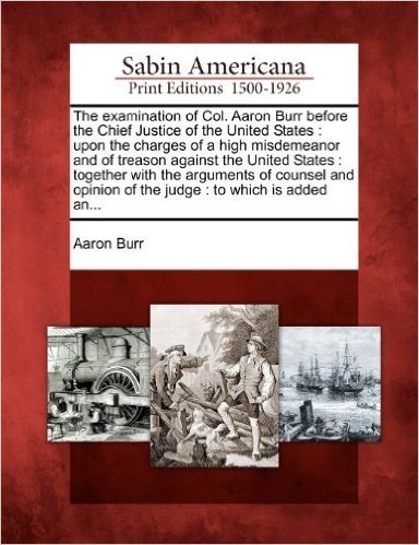 The Examination of Col. Aaron Burr Before the Chief Justice of the United States: Upon the Charges of a High Misdemeanor and of Treason Against the Un