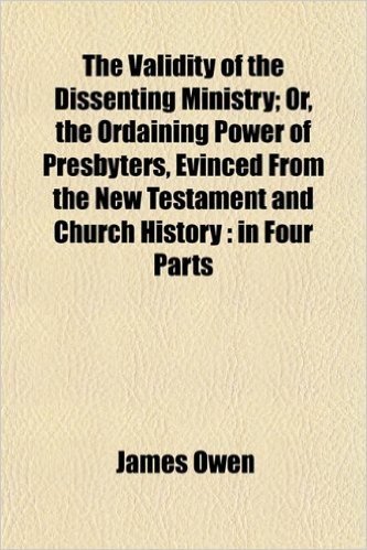 The Validity of the Dissenting Ministry; Or, the Ordaining Power of Presbyters, Evinced from the New Testament and Church History: In Four Parts