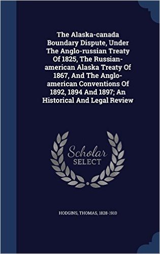 The Alaska-Canada Boundary Dispute, Under the Anglo-Russian Treaty of 1825, the Russian-American Alaska Treaty of 1867, and the Anglo-American ... 1894 and 1897; An Historical and Legal Review