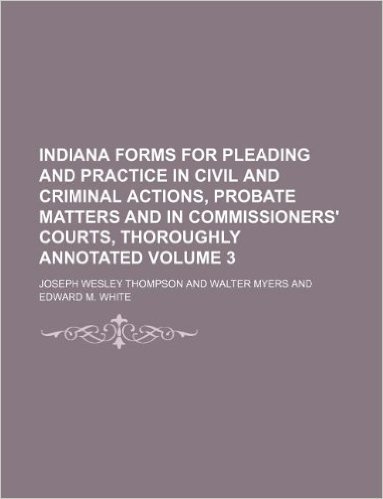 Indiana Forms for Pleading and Practice in Civil and Criminal Actions, Probate Matters and in Commissioners' Courts, Thoroughly Annotated Volume 3