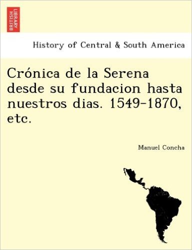 Cro Nica de La Serena Desde Su Fundacion Hasta Nuestros Dias. 1549-1870, Etc.