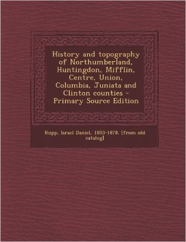 History and Topography of Northumberland, Huntingdon, Mifflin, Centre, Union, Columbia, Juniata and Clinton Counties