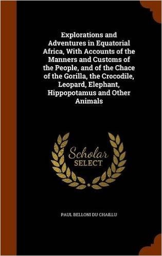 Explorations and Adventures in Equatorial Africa, with Accounts of the Manners and Customs of the People, and of the Chace of the Gorilla, the ... Elephant, Hippopotamus and Other Animals