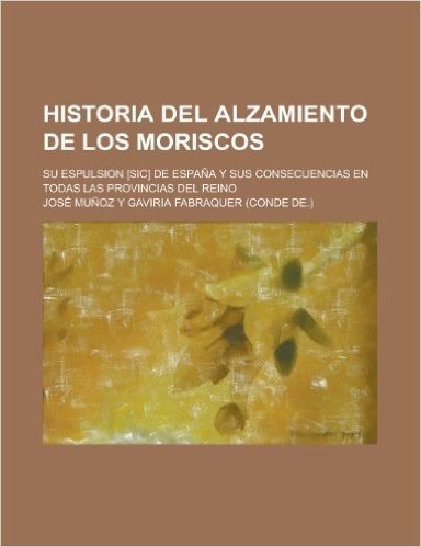 Historia del Alzamiento de Los Moriscos; Su Espulsion [Sic] de Espana y Sus Consecuencias En Todas Las Provincias del Reino