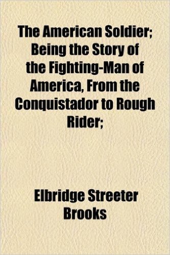 The American Soldier; Being the Story of the Fighting-Man of America, from the Conquistador to Rough Rider;