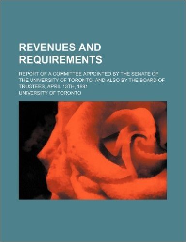 Revenues and Requirements; Report of a Committee Appointed by the Senate of the University of Toronto, and Also by the Board of Trustees, April 13th,