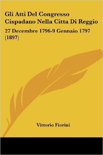 Gli Atti del Congresso Cispadano Nella Citta Di Reggio: 27 Decembre 1796-9 Gennaio 1797 (1897)