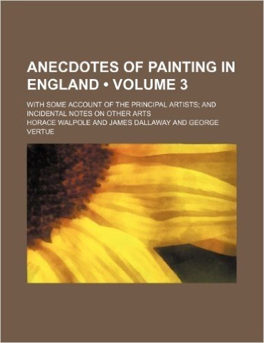 Anecdotes of Painting in England (Volume 3); With Some Account of the Principal Artists and Incidental Notes on Other Arts