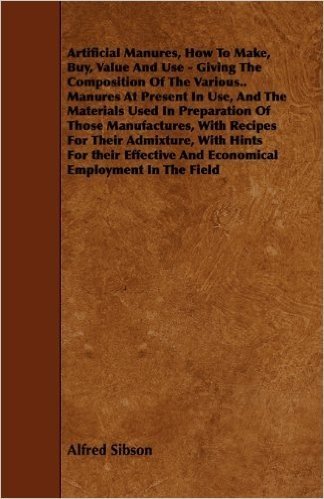 Artificial Manures, How to Make, Buy, Value and Use - Giving the Composition of the Various.. Manures at Present in Use, and the Materials Used in Pre