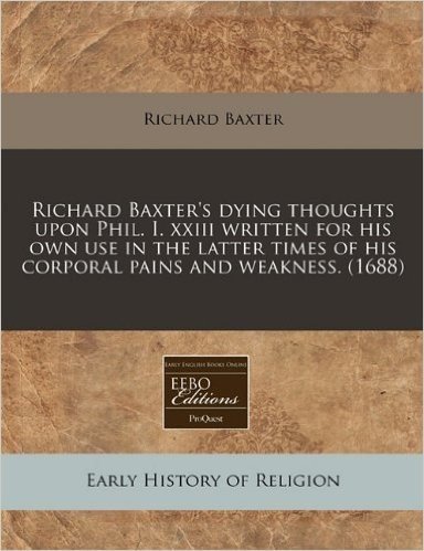 Richard Baxter's Dying Thoughts Upon Phil. I. XXIII Written for His Own Use in the Latter Times of His Corporal Pains and Weakness. (1688)