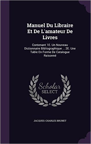 Manuel Du Libraire Et de L'Amateur de Livres: Contenant 1e. Un Nouveau Dictionnaire Bibliographique ... 2e. Une Table En Forme de Catalogue Raisonne