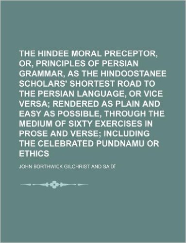 The Hindee Moral Preceptor, Or, Rudimental Principles of Persian Grammar, as the Hindoostanee Scholars' Shortest Road to the Persian Language, or Vice ... Medium of Sixty Exercises in Prose and Verse