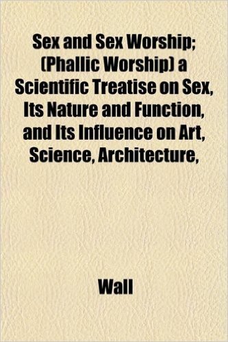 Sex and Sex Worship; (Phallic Worship) a Scientific Treatise on Sex, Its Nature and Function, and Its Influence on Art, Science, Architecture,