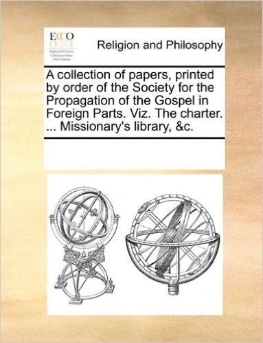 A   Collection of Papers, Printed by Order of the Society for the Propagation of the Gospel in Foreign Parts. Viz. the Charter. ... Missionary's Libra