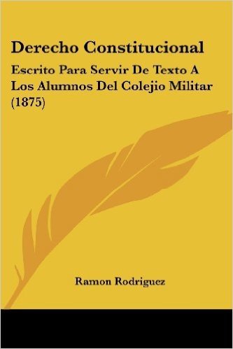 Derecho Constitucional: Escrito Para Servir de Texto a Los Alumnos del Colejio Militar (1875)