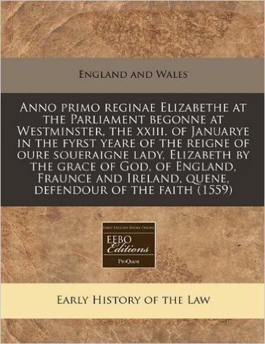 Anno Primo Reginae Elizabethe at the Parliament Begonne at Westminster, the XXIII. of Januarye in the Fyrst Yeare of the Reigne of Oure Soueraigne ... Ireland, Quene, Defendour of the Faith (1559)
