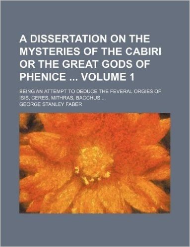 A Dissertation on the Mysteries of the Cabiri or the Great Gods of Phenice Volume 1; Being an Attempt to Deduce the Feveral Orgies of Isis, Ceres, Mithras, Bacchus