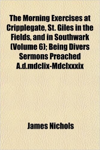 The Morning Exercises at Cripplegate, St. Giles in the Fields, and in Southwark (Volume 6); Being Divers Sermons Preached A.D.MDCLIX-MDCLXXXIX