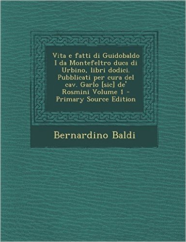 Vita E Fatti Di Guidobaldo I Da Montefeltro Duca Di Urbino, Libri Dodici. Pubblicati Per Cura del Cav. Garlo [Sic] de' Rosmini Volume 1