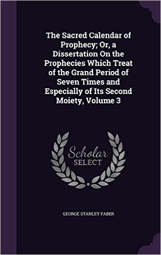 The Sacred Calendar of Prophecy; Or, a Dissertation on the Prophecies Which Treat of the Grand Period of Seven Times and Especially of Its Second Moiety, Volume 3