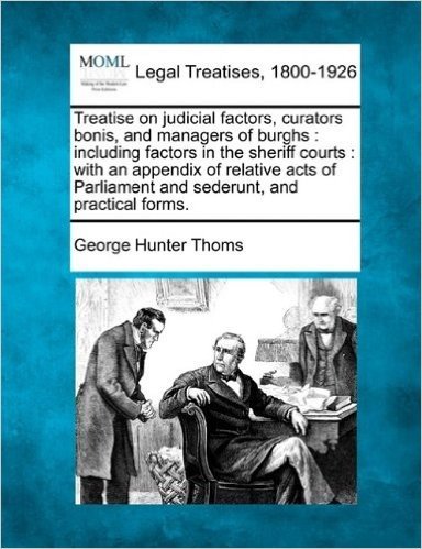 Treatise on Judicial Factors, Curators Bonis, and Managers of Burghs: Including Factors in the Sheriff Courts: With an Appendix of Relative Acts of Parliament and Sederunt, and Practical Forms.