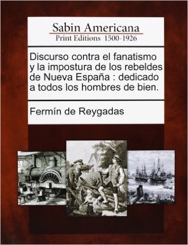 Discurso Contra El Fanatismo y La Impostura de Los Rebeldes de Nueva Espana: Dedicado a Todos Los Hombres de Bien.
