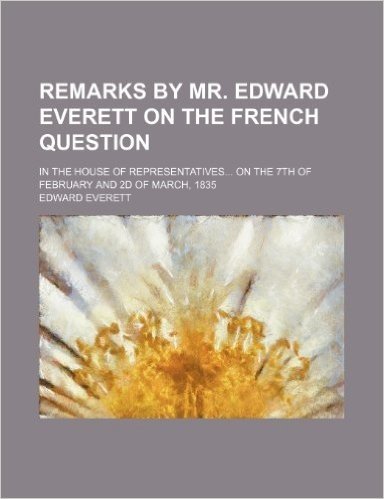 Remarks by Mr. Edward Everett on the French Question; In the House of Representatives on the 7th of February and 2D of March, 1835