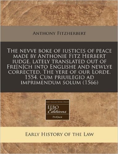 The Nevve Boke of Iustices of Peace Made by Anthonie Fitz Herbert Iudge, Lately Translated Out of Fre[n]ch Into Englishe and Newlye Corrected. the Yer