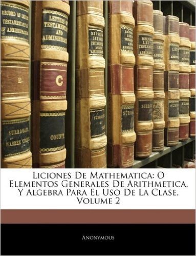 Liciones de Mathematica: O Elementos Generales de Arithmetica, y Algebra Para El USO de La Clase, Volume 2