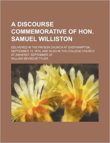 A Discourse Commemorative of Hon. Samuel Williston; Delivered in the Payson Church at Easthampton, September 13, 1874, and Also in the College Church at Amherst, September 20