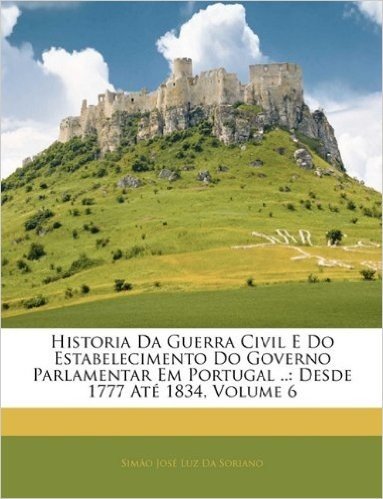 Historia Da Guerra Civil E Do Estabelecimento Do Governo Parlamentar Em Portugal ..: Desde 1777 Ate 1834, Volume 6