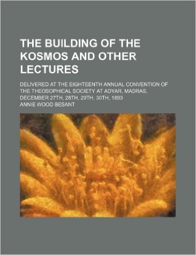 The Building of the Kosmos and Other Lectures; Delivered at the Eighteenth Annual Convention of the Theosophical Society at Adyar, Madras, December 27th, 28th, 29th, 30th, 1893