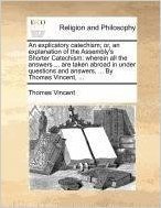 An Explicatory Catechism; Or, an Explanation of the Assembly's Shorter Catechism: Wherein All the Answers ... Are Taken Abroad in Under Questions and Answers, ... by Thomas Vincent, ...