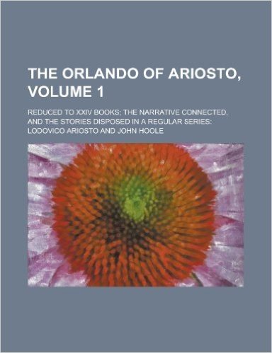 The Orlando of Ariosto; Reduced to XXIV Books; The Narrative Connected, and the Stories Disposed in a Regular Series: Volume 1