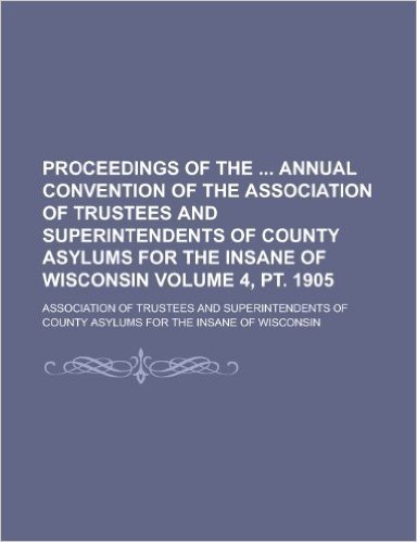 Proceedings of the Annual Convention of the Association of Trustees and Superintendents of County Asylums for the Insane of Wisconsin Volume 4, PT. 19