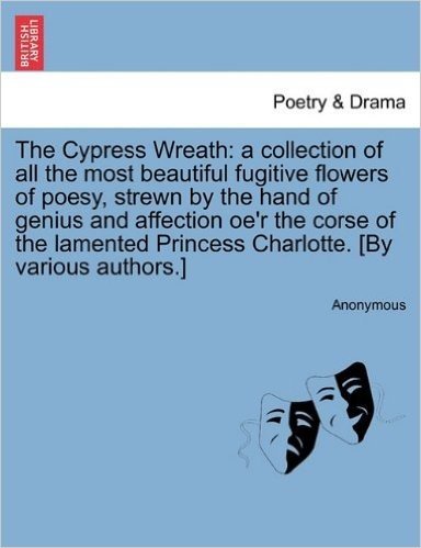 The Cypress Wreath: A Collection of All the Most Beautiful Fugitive Flowers of Poesy, Strewn by the Hand of Genius and Affection OE'r the