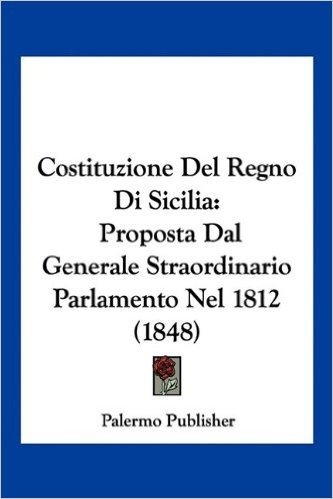 Costituzione del Regno Di Sicilia: Proposta Dal Generale Straordinario Parlamento Nel 1812 (1848)