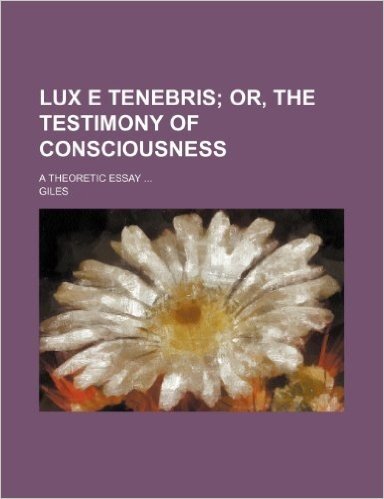 Lux E Tenebris; Or, the Testimony of Consciousness. a Theoretic Essay