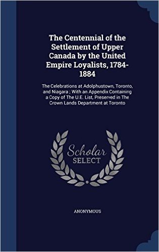 The Centennial of the Settlement of Upper Canada by the United Empire Loyalists, 1784-1884: The Celebrations at Adolphustown, Toronto, and Niagara; ... in the Crown Lands Department at Toronto